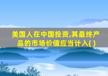 美国人在中国投资,其最终产品的市场价值应当计入( )